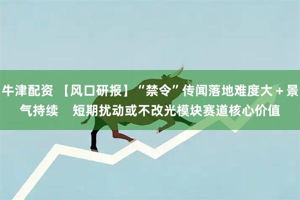 牛津配资 【风口研报】“禁令”传闻落地难度大＋景气持续    短期扰动或不改光模块赛道核心价值