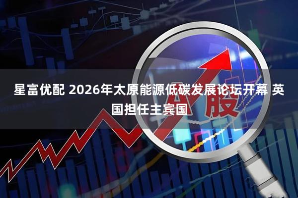 星富优配 2026年太原能源低碳发展论坛开幕 英国担任主宾国